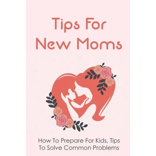 Tips For New Moms: How To Prepare For Kids, Tips To Solve Common Problems: First Time Mom Tips - Paperback