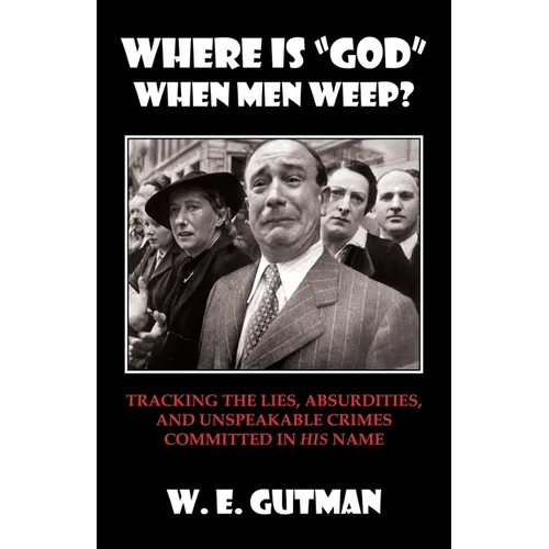 Where Is "god" When Men Weep?: Tracking the Lies, Absurdities, and Unspeakable Crimes Committed