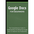 Google Docs For Beginners: The Comprehensive Guide To Understanding And Mastering Google Docs To Improve Your Productivity - Paperback