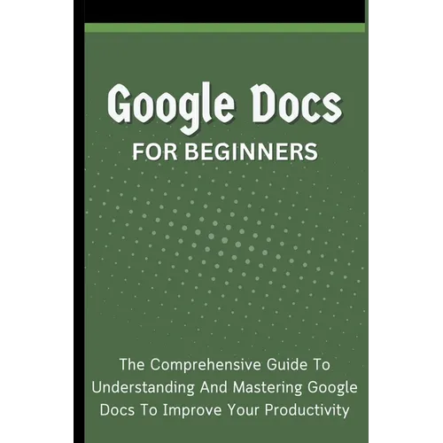 Google Docs For Beginners: The Comprehensive Guide To Understanding And Mastering Google Docs To Improve Your Productivity - Paperback