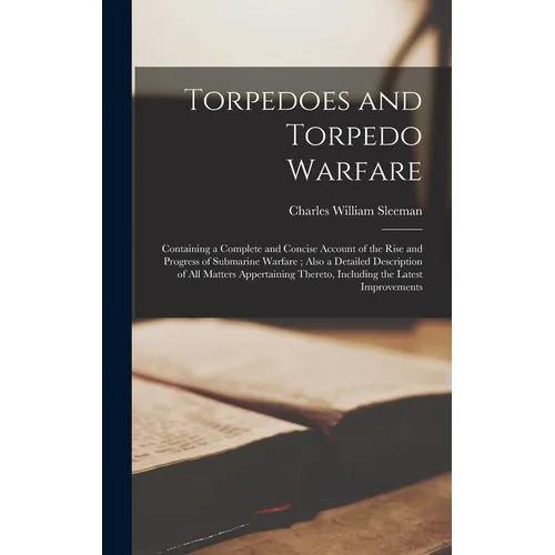 Torpedoes and Torpedo Warfare: Containing a Complete and Concise Account of the Rise and Progress of Submarine Warfare; Also a Detailed Description o
