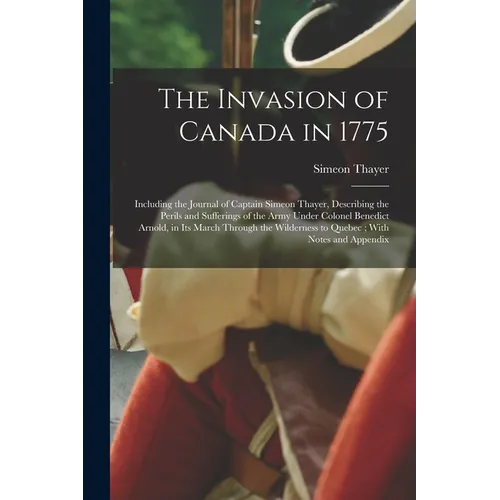 The Invasion of Canada in 1775: Including the Journal of Captain Simeon Thayer, Describing the Perils and Sufferings of the Army Under Colonel Benedic
