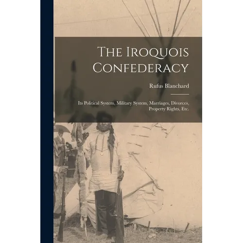 The Iroquois Confederacy: Its Political System, Military System, Marriages, Divorces, Property Rights, etc.