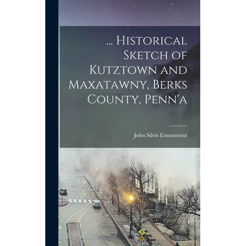 ... Historical Sketch of Kutztown and Maxatawny, Berks County, Penn'a