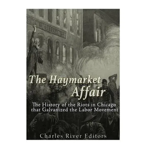 The Haymarket Affair: The History of the Riots in Chicago that Galvanized the Labor Movement