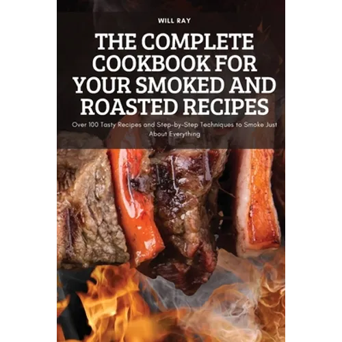 The Complete Cookbook for Your Smoked and Roasted Recipes: Over 100 Tasty Recipes and Step-by-Step Techniques to Smoke Just About Everything