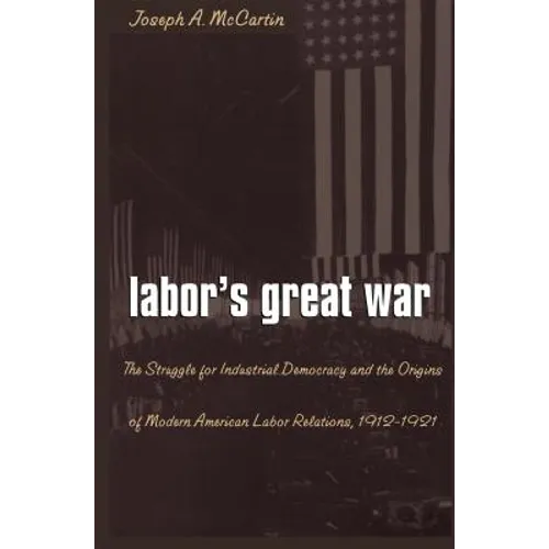 Labor's Great War: The Struggle for Industrial Democracy and the Origins of Modern American Labor Relations, 1912-1921