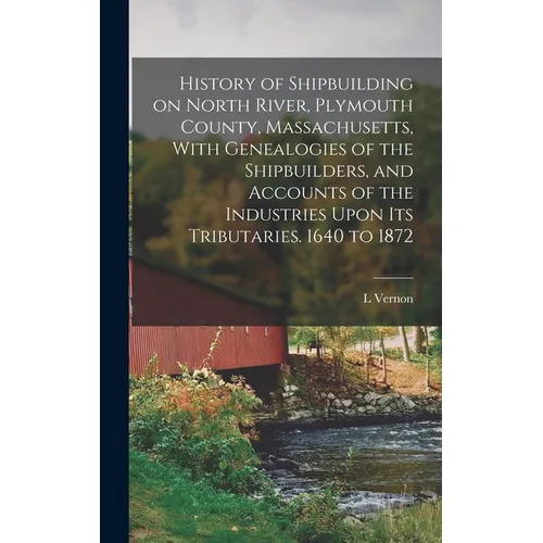History of Shipbuilding on North River, Plymouth County, Massachusetts, With Genealogies of the Shipbuilders, and Accounts of the Industries Upon its