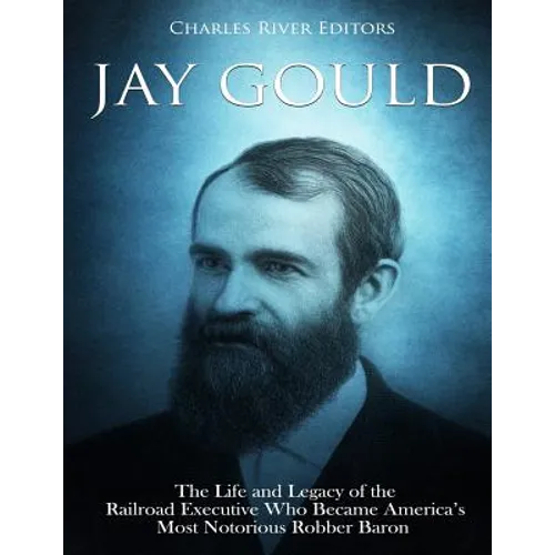 Jay Gould: The Life and Legacy of the Railroad Executive Who Became America's Most Notorious Robber Baron