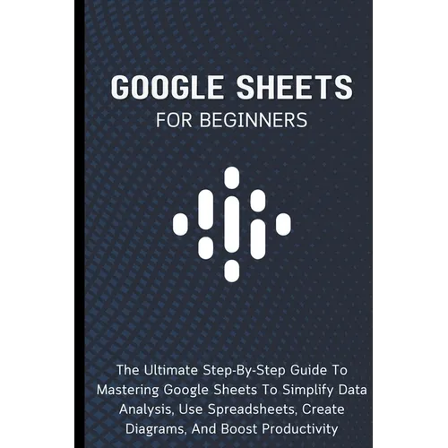 Google Sheets For Beginners: The Ultimate Step-By-Step Guide To Mastering Google Sheets To Simplify Data Analysis, Use Spreadsheets, Create Diagrams, - Paperback