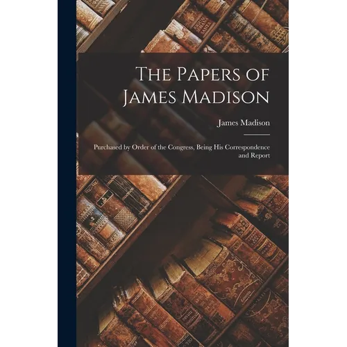 The Papers of James Madison: Purchased by Order of the Congress, Being his Correspondence and Report