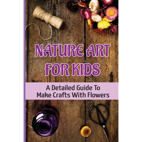 Nature Art For Kids: A Detailed Guide To Make Crafts With Flowers - Paperback