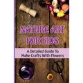 Nature Art For Kids: A Detailed Guide To Make Crafts With Flowers - Paperback