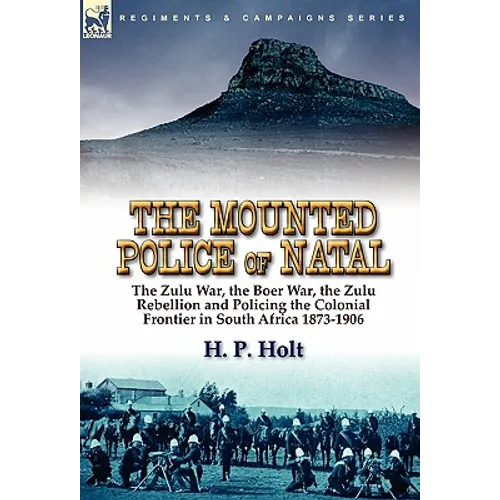 The Mounted Police of Natal: the Zulu War, the Boer War, the Zulu Rebellion and Policing the Colonial Frontier in South Africa 1873-1906