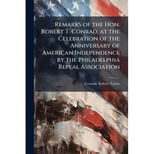 Remarks of the Hon. Robert T. Conrad, at the Celebration of the Anniversary of American Independence by the Philadelphia Repeal Association
