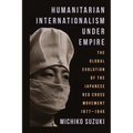 Humanitarian Internationalism Under Empire: The Global Evolution of the Japanese Red Cross Movement, 1877-1945