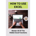 How To Use Excel: Master All Of The Hidden Excel Functions: Excel For Dummies Book - Paperback