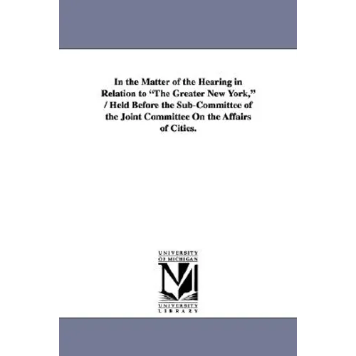 In the Matter of the Hearing in Relation to "The Greater New York," / Held Before the Sub-Committee of the Joint Committee On the Affairs of Cities.
