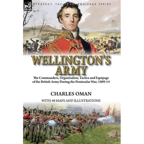 Wellington's Army: the Commanders, Organisation, Tactics and Equipage of the British Army During the Peninsular War, 1809-14
