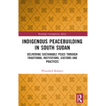 Indigenous Peacebuilding in South Sudan: Delivering Sustainable Peace Through Traditional Institutions, Customs and Practices - Paperback
