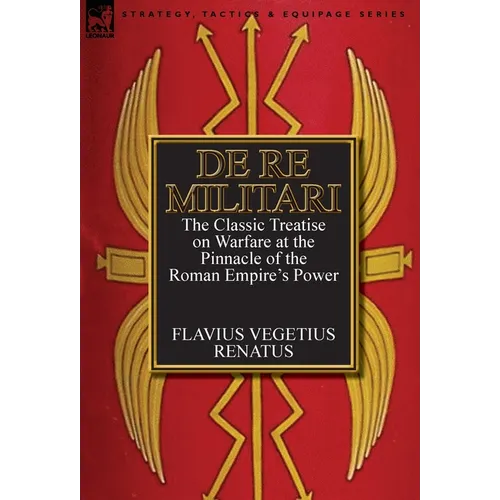 De Re Militari (Concerning Military Affairs): the Classic Treatise on Warfare at the Pinnacle of the Roman Empire's Power