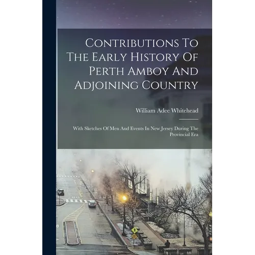 Contributions To The Early History Of Perth Amboy And Adjoining Country: With Sketches Of Men And Events In New Jersey During The Provincial Era