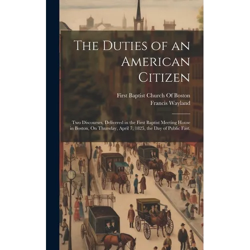 The Duties of an American Citizen: Two Discourses, Delivered in the First Baptist Meeting House in Boston, On Thursday, April 7, 1825, the Day of Publ