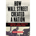 How Wall Street Created a Nation: J.P. Morgan, Teddy Roosevelt, and the Panama Canal