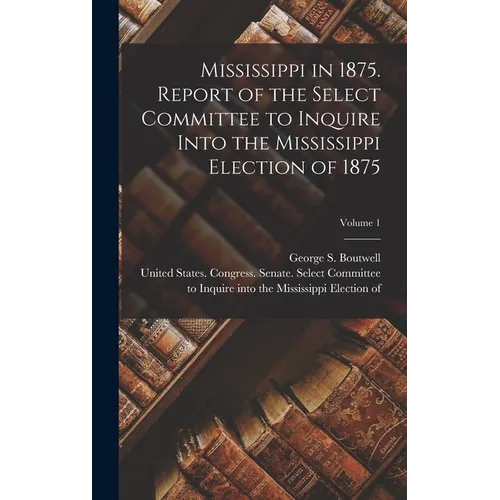 Mississippi in 1875. Report of the Select Committee to Inquire Into the Mississippi Election of 1875; Volume 1