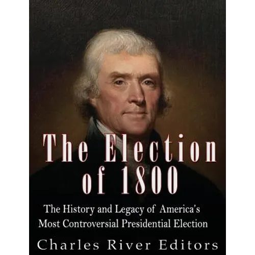 The Election of 1800: The History and Legacy of America's Most Controversial Presidential Election