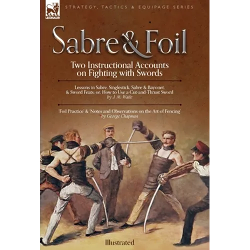 Sabre & Foil: Two Instructional Accounts on Fighting with Swords Lessons in Sabre, Singlestick, Sabre & Bayonet or, How to Use a Cut-and-Thrust Sword