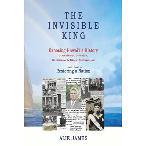 The Invisible King: Exposing Hawai'i's History - Conspiracy, Invasion, Overthrow & Illegal Occupation - and now, Restoring a Nation