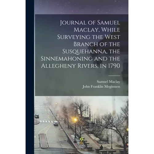 Journal of Samuel Maclay, While Surveying the West Branch of the Susquehanna, the Sinnemahoning and the Allegheny Rivers, in 1790
