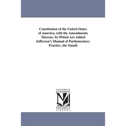 Constitution of the United States of America, with the Amendments Thereto: To Which Are Added Jefferson's Manual of Parliamentary Practice, the Standi