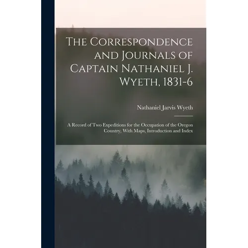 The Correspondence and Journals of Captain Nathaniel J. Wyeth, 1831-6: A Record of Two Expeditions for the Occupation of the Oregon Country, With Maps