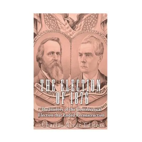 The Election of 1876: The History of the Controversial Election that Ended Reconstruction