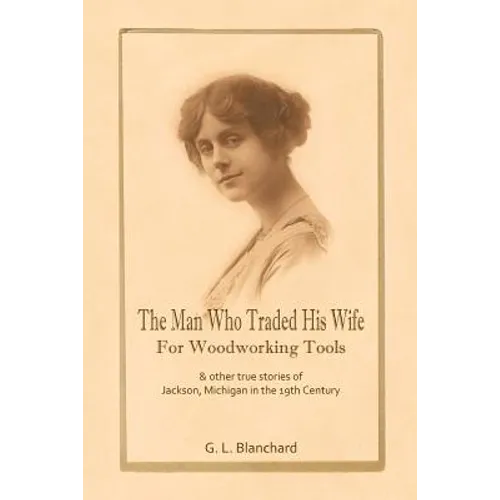 The Man Who Traded His Wife For Woodworking Tools: And Other True Stories Of 19th Century Jackson, Michigan