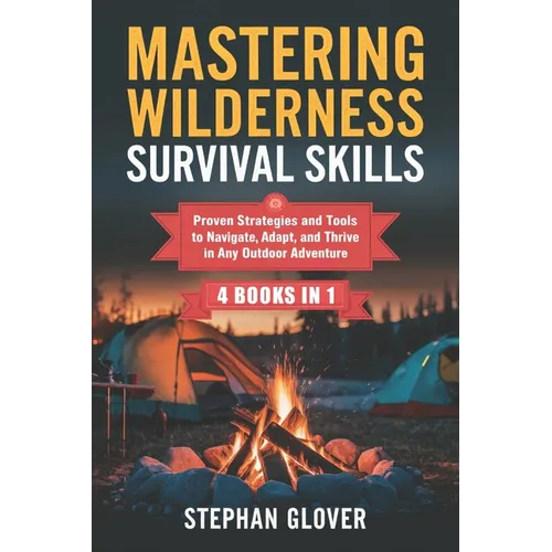 Mastering Wilderness Survival Skills: Proven Strategies and Tools to Navigate, Adapt, and Thrive in Any Outdoor Adventure