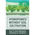 Hydroponics Without Soil Cultivation: How To Start Hydroponiic Gardening As A Beginner: Hydroponics Garden Tutorial - Paperback